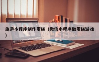 天水旅游小程序制作蛋糕（微信小程序做蛋糕游戏）